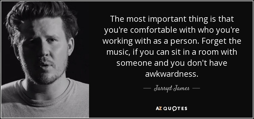 The most important thing is that you're comfortable with who you're working with as a person. Forget the music, if you can sit in a room with someone and you don't have awkwardness. - Jarryd James