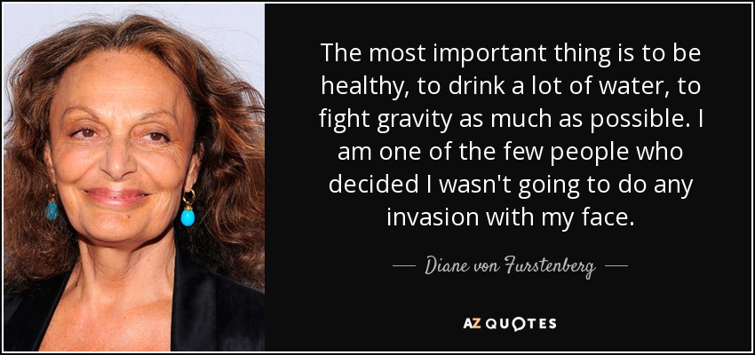 The most important thing is to be healthy, to drink a lot of water, to fight gravity as much as possible. I am one of the few people who decided I wasn't going to do any invasion with my face. - Diane von Furstenberg