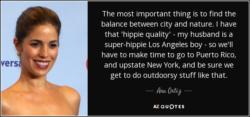 The most important thing is to find the balance between city and nature. I have that 'hippie quality' - my husband is a super-hippie Los Angeles boy - so we'll have to make time to go to Puerto Rico, and upstate New York, and be sure we get to do outdoorsy stuff like that. - Ana Ortiz
