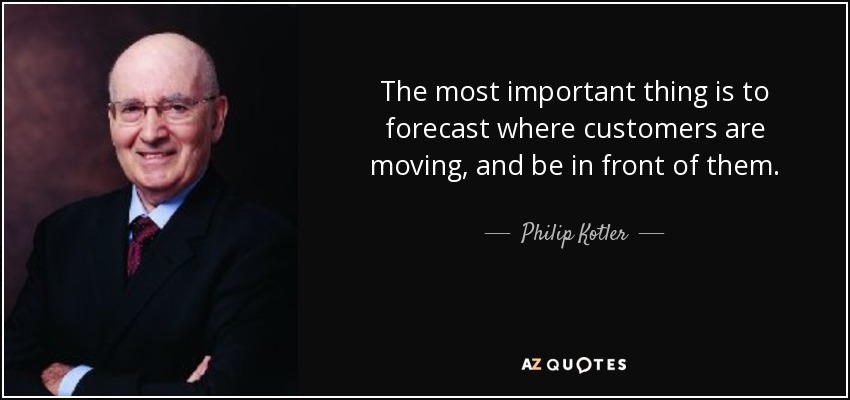 The most important thing is to forecast where customers are moving, and be in front of them. - Philip Kotler