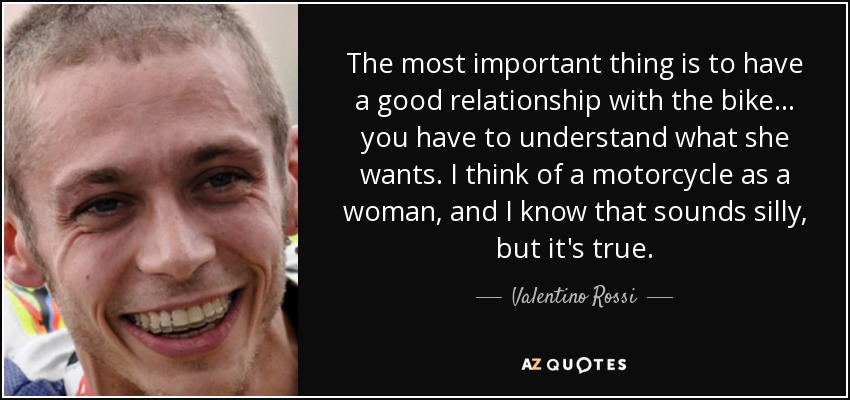 The most important thing is to have a good relationship with the bike... you have to understand what she wants. I think of a motorcycle as a woman, and I know that sounds silly, but it's true. - Valentino Rossi