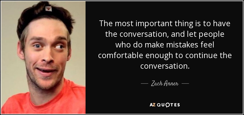 The most important thing is to have the conversation, and let people who do make mistakes feel comfortable enough to continue the conversation. - Zach Anner