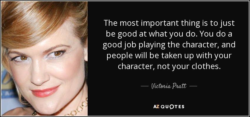 The most important thing is to just be good at what you do. You do a good job playing the character, and people will be taken up with your character, not your clothes. - Victoria Pratt