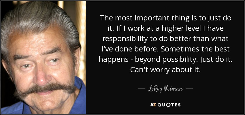The most important thing is to just do it. If I work at a higher level I have responsibility to do better than what I've done before. Sometimes the best happens - beyond possibility. Just do it. Can't worry about it. - LeRoy Neiman