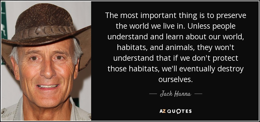 The most important thing is to preserve the world we live in. Unless people understand and learn about our world, habitats, and animals, they won't understand that if we don't protect those habitats, we'll eventually destroy ourselves. - Jack Hanna