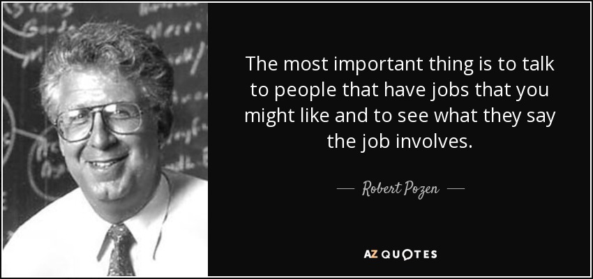 The most important thing is to talk to people that have jobs that you might like and to see what they say the job involves. - Robert Pozen