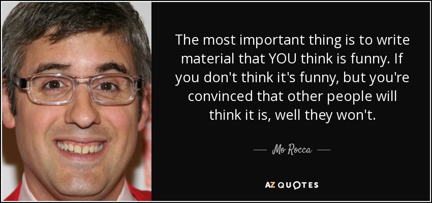 The most important thing is to write material that YOU think is funny. If you don't think it's funny, but you're convinced that other people will think it is, well they won't. - Mo Rocca