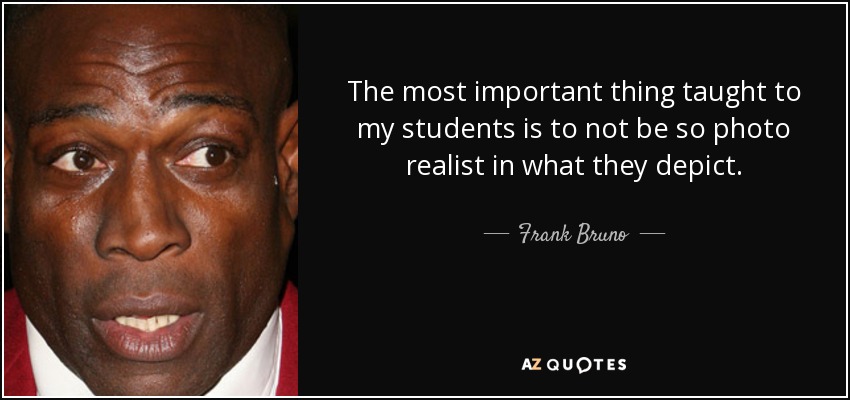 The most important thing taught to my students is to not be so photo realist in what they depict. - Frank Bruno