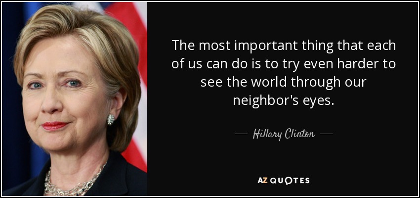 The most important thing that each of us can do is to try even harder to see the world through our neighbor's eyes. - Hillary Clinton