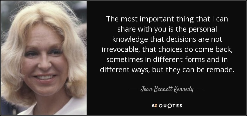 The most important thing that I can share with you is the personal knowledge that decisions are not irrevocable, that choices do come back, sometimes in different forms and in different ways, but they can be remade. - Joan Bennett Kennedy
