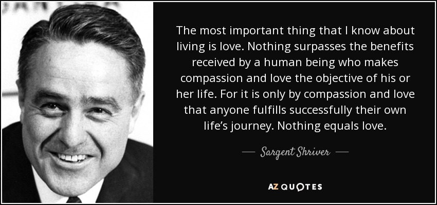The most important thing that I know about living is love. Nothing surpasses the benefits received by a human being who makes compassion and love the objective of his or her life. For it is only by compassion and love that anyone fulfills successfully their own life’s journey. Nothing equals love. - Sargent Shriver