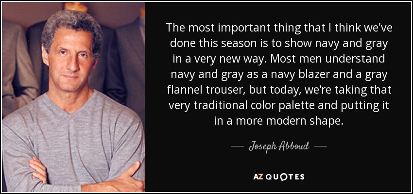 The most important thing that I think we've done this season is to show navy and gray in a very new way. Most men understand navy and gray as a navy blazer and a gray flannel trouser, but today, we're taking that very traditional color palette and putting it in a more modern shape. - Joseph Abboud