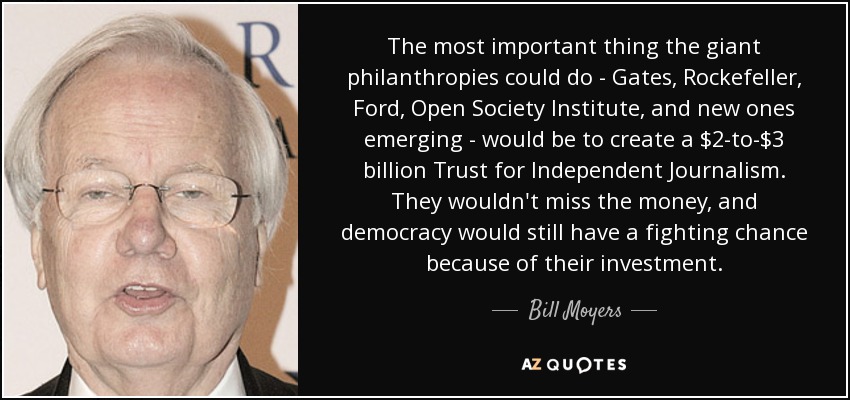 The most important thing the giant philanthropies could do - Gates, Rockefeller, Ford, Open Society Institute, and new ones emerging - would be to create a $2-to-$3 billion Trust for Independent Journalism. They wouldn't miss the money, and democracy would still have a fighting chance because of their investment. - Bill Moyers
