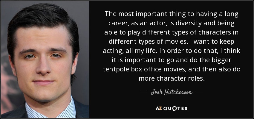 The most important thing to having a long career, as an actor, is diversity and being able to play different types of characters in different types of movies. I want to keep acting, all my life. In order to do that, I think it is important to go and do the bigger tentpole box office movies, and then also do more character roles. - Josh Hutcherson