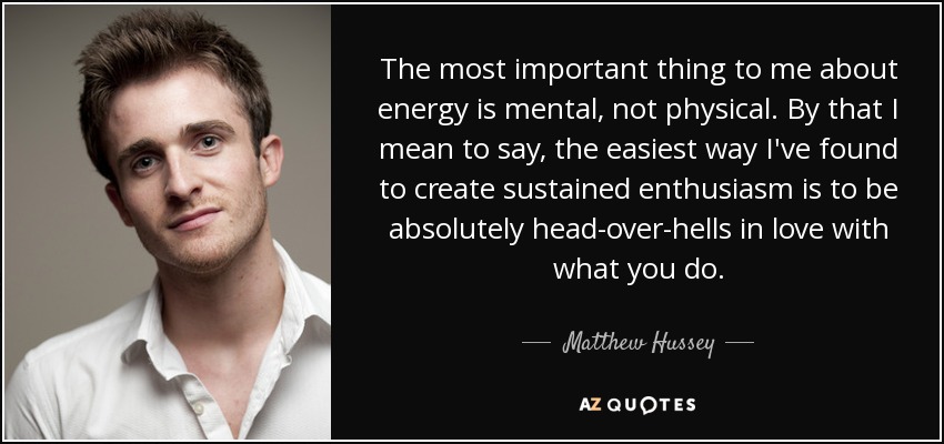 The most important thing to me about energy is mental, not physical. By that I mean to say, the easiest way I've found to create sustained enthusiasm is to be absolutely head-over-hells in love with what you do. - Matthew Hussey