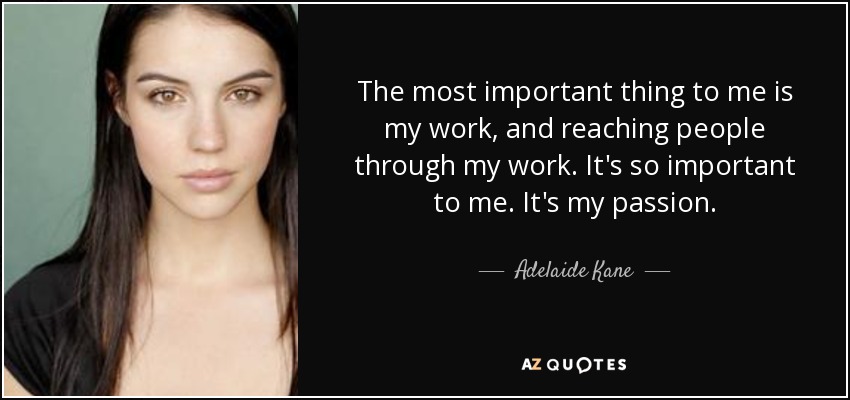 The most important thing to me is my work, and reaching people through my work. It's so important to me. It's my passion. - Adelaide Kane
