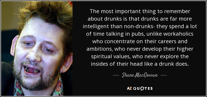 The most important thing to remember about drunks is that drunks are far more intelligent than non-drunks- they spend a lot of time talking in pubs, unlike workaholics who concentrate on their careers and ambitions, who never develop their higher spiritual values, who never explore the insides of their head like a drunk does. - Shane MacGowan