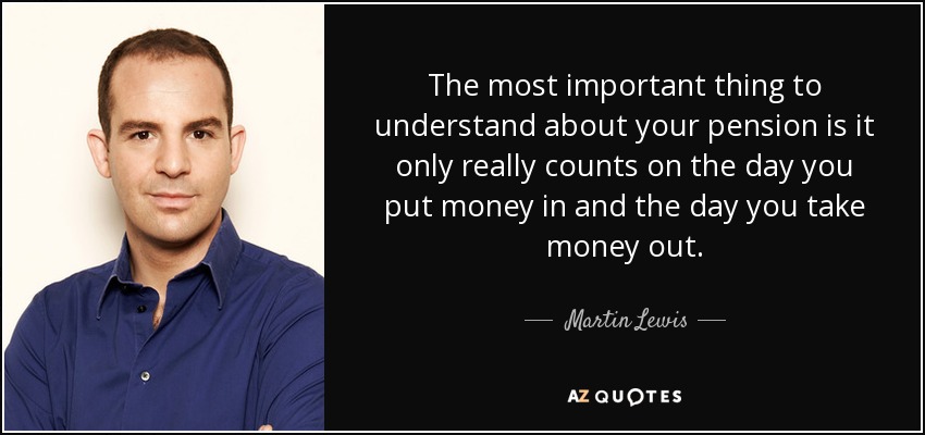 The most important thing to understand about your pension is it only really counts on the day you put money in and the day you take money out. - Martin Lewis