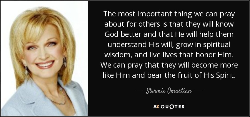 The most important thing we can pray about for others is that they will know God better and that He will help them understand His will, grow in spiritual wisdom, and live lives that honor Him. We can pray that they will become more like Him and bear the fruit of His Spirit. - Stormie Omartian