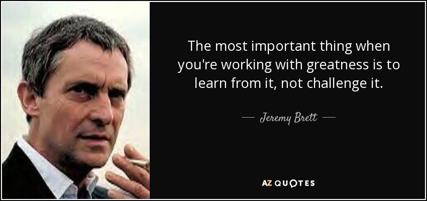 The most important thing when you're working with greatness is to learn from it, not challenge it. - Jeremy Brett