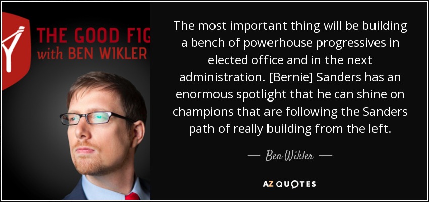 The most important thing will be building a bench of powerhouse progressives in elected office and in the next administration. [Bernie] Sanders has an enormous spotlight that he can shine on champions that are following the Sanders path of really building from the left. - Ben Wikler