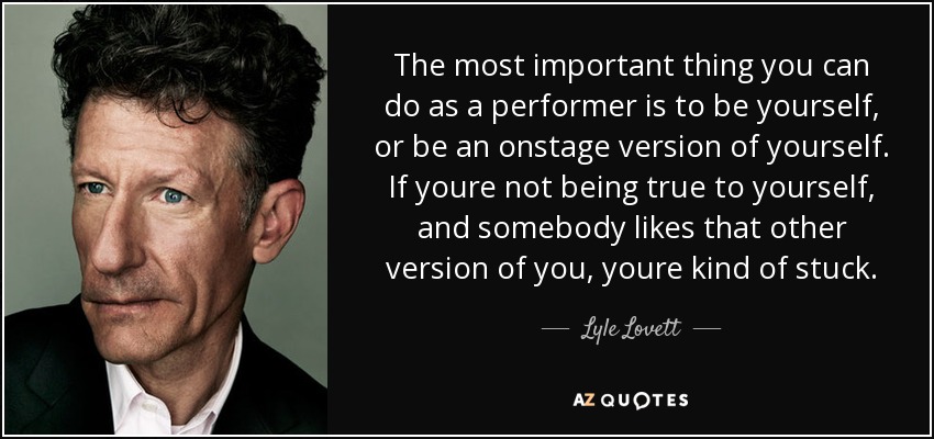 The most important thing you can do as a performer is to be yourself, or be an onstage version of yourself. If youre not being true to yourself, and somebody likes that other version of you, youre kind of stuck. - Lyle Lovett