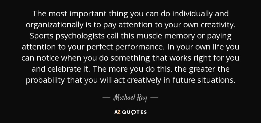 The most important thing you can do individually and organizationally is to pay attention to your own creativity. Sports psychologists call this muscle memory or paying attention to your perfect performance. In your own life you can notice when you do something that works right for you and celebrate it. The more you do this, the greater the probability that you will act creatively in future situations. - Michael Ray