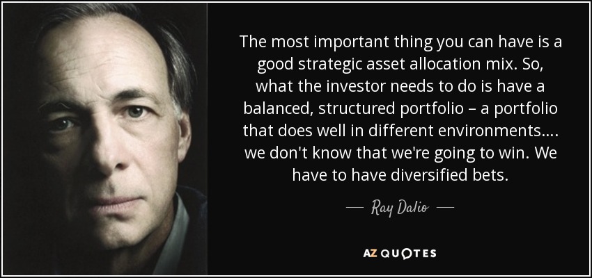 The most important thing you can have is a good strategic asset allocation mix. So, what the investor needs to do is have a balanced, structured portfolio – a portfolio that does well in different environments…. we don't know that we're going to win. We have to have diversified bets. - Ray Dalio