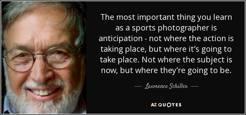 The most important thing you learn as a sports photographer is anticipation - not where the action is taking place, but where it’s going to take place. Not where the subject is now, but where they’re going to be. - Lawrence Schiller