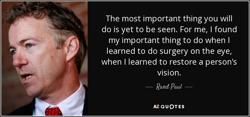 The most important thing you will do is yet to be seen. For me, I found my important thing to do when I learned to do surgery on the eye, when I learned to restore a person's vision. - Rand Paul