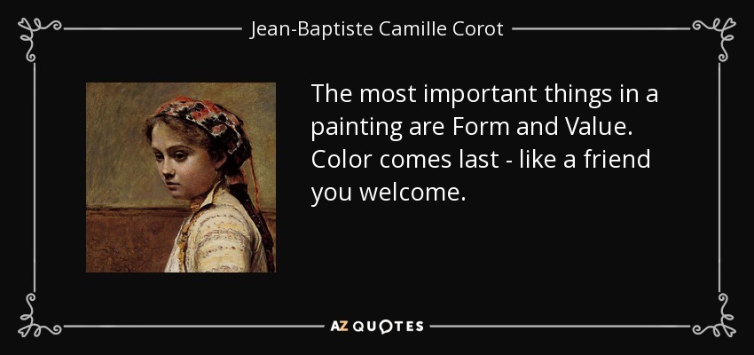 The most important things in a painting are Form and Value. Color comes last - like a friend you welcome. - Jean-Baptiste Camille Corot