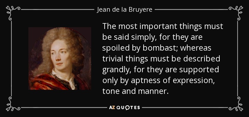 The most important things must be said simply, for they are spoiled by bombast; whereas trivial things must be described grandly, for they are supported only by aptness of expression, tone and manner. - Jean de la Bruyere