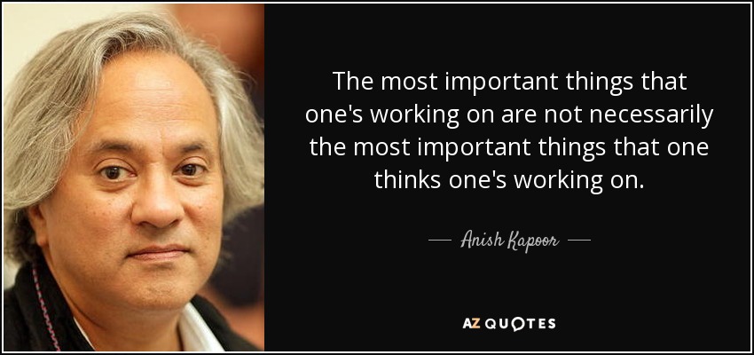 The most important things that one's working on are not necessarily the most important things that one thinks one's working on. - Anish Kapoor