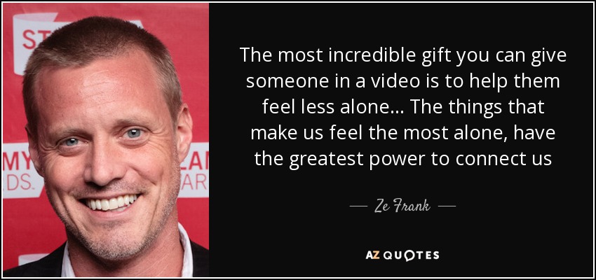 The most incredible gift you can give someone in a video is to help them feel less alone... The things that make us feel the most alone, have the greatest power to connect us - Ze Frank