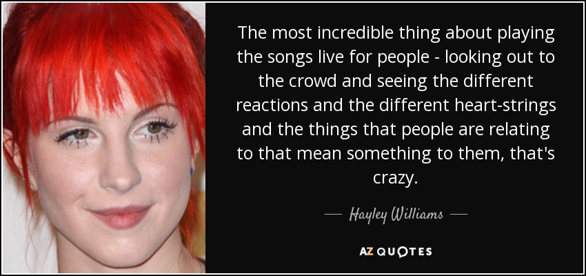 The most incredible thing about playing the songs live for people - looking out to the crowd and seeing the different reactions and the different heart-strings and the things that people are relating to that mean something to them, that's crazy. - Hayley Williams