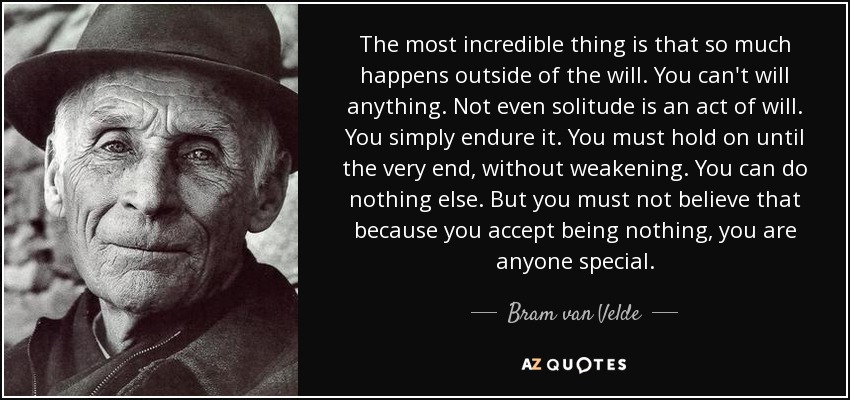 The most incredible thing is that so much happens outside of the will. You can't will anything. Not even solitude is an act of will. You simply endure it. You must hold on until the very end, without weakening. You can do nothing else. But you must not believe that because you accept being nothing, you are anyone special. - Bram van Velde