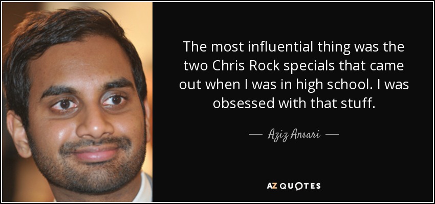 The most influential thing was the two Chris Rock specials that came out when I was in high school. I was obsessed with that stuff. - Aziz Ansari