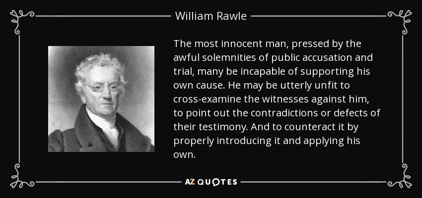 The most innocent man, pressed by the awful solemnities of public accusation and trial, many be incapable of supporting his own cause. He may be utterly unfit to cross-examine the witnesses against him, to point out the contradictions or defects of their testimony. And to counteract it by properly introducing it and applying his own. - William Rawle