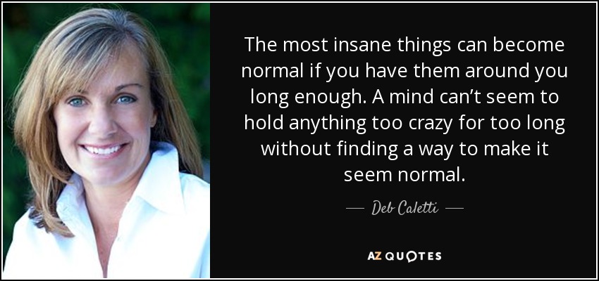 The most insane things can become normal if you have them around you long enough. A mind can’t seem to hold anything too crazy for too long without finding a way to make it seem normal. - Deb Caletti