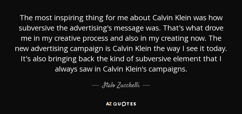 The most inspiring thing for me about Calvin Klein was how subversive the advertising's message was. That's what drove me in my creative process and also in my creating now. The new advertising campaign is Calvin Klein the way I see it today. It's also bringing back the kind of subversive element that I always saw in Calvin Klein's campaigns. - Italo Zucchelli