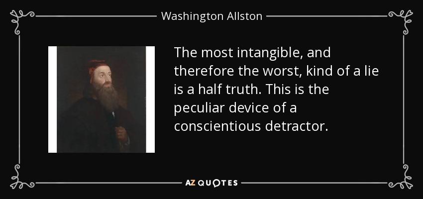 The most intangible, and therefore the worst, kind of a lie is a half truth. This is the peculiar device of a conscientious detractor. - Washington Allston