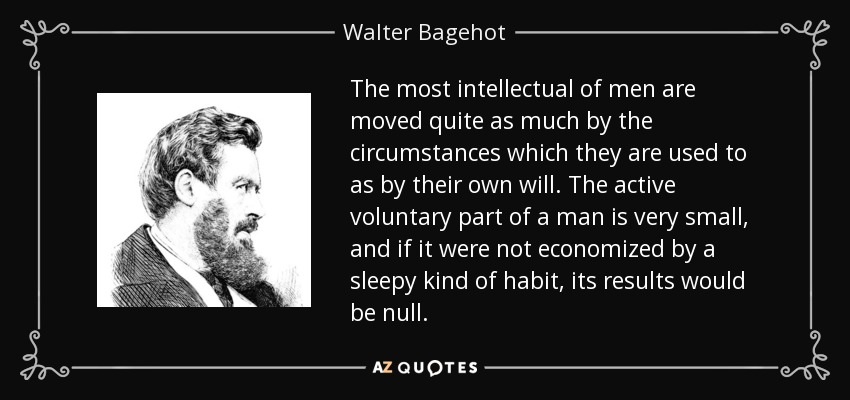 The most intellectual of men are moved quite as much by the circumstances which they are used to as by their own will. The active voluntary part of a man is very small, and if it were not economized by a sleepy kind of habit, its results would be null. - Walter Bagehot