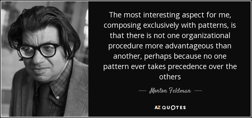 The most interesting aspect for me, composing exclusively with patterns, is that there is not one organizational procedure more advantageous than another, perhaps because no one pattern ever takes precedence over the others - Morton Feldman