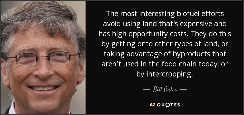 The most interesting biofuel efforts avoid using land that's expensive and has high opportunity costs. They do this by getting onto other types of land, or taking advantage of byproducts that aren't used in the food chain today, or by intercropping. - Bill Gates