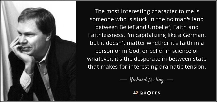 The most interesting character to me is someone who is stuck in the no man's land between Belief and Unbelief, Faith and Faithlessness. I'm capitalizing like a German, but it doesn't matter whether it's faith in a person or in God, or belief in science or whatever, it's the desperate in-between state that makes for interesting dramatic tension. - Richard Dooling