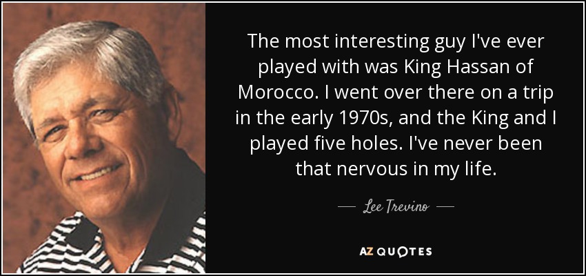 The most interesting guy I've ever played with was King Hassan of Morocco. I went over there on a trip in the early 1970s, and the King and I played five holes. I've never been that nervous in my life. - Lee Trevino