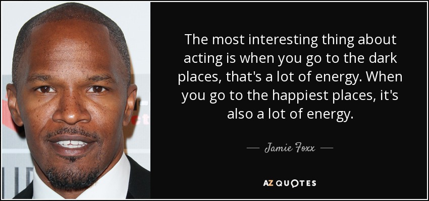 The most interesting thing about acting is when you go to the dark places, that's a lot of energy. When you go to the happiest places, it's also a lot of energy. - Jamie Foxx
