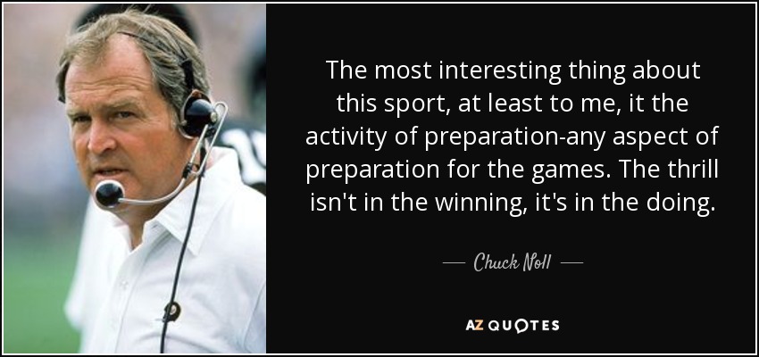 The most interesting thing about this sport, at least to me, it the activity of preparation-any aspect of preparation for the games. The thrill isn't in the winning, it's in the doing. - Chuck Noll