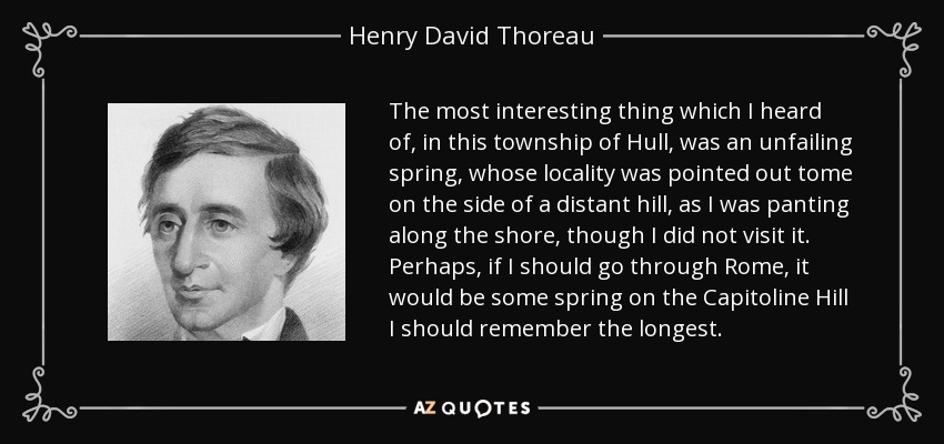 The most interesting thing which I heard of, in this township of Hull, was an unfailing spring, whose locality was pointed out tome on the side of a distant hill, as I was panting along the shore, though I did not visit it. Perhaps, if I should go through Rome, it would be some spring on the Capitoline Hill I should remember the longest. - Henry David Thoreau