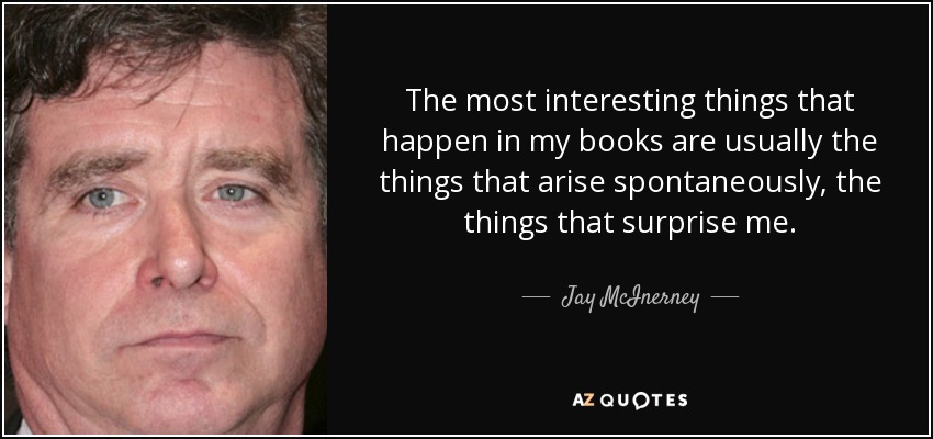 The most interesting things that happen in my books are usually the things that arise spontaneously, the things that surprise me. - Jay McInerney